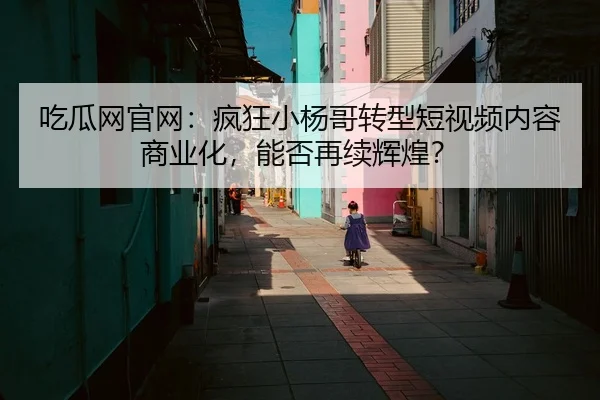 吃瓜网官网：疯狂小杨哥转型短视频内容商业化，能否再续辉煌？